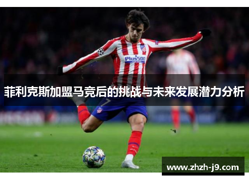 菲利克斯加盟马竞后的挑战与未来发展潜力分析 菲利克斯加盟马竞后的挑战与未来发展潜力分析