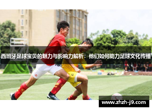 西班牙足球宝贝的魅力与影响力解析:他们如何助力足球文化传播 西班牙足球宝贝的魅力与影响力解析:他们如何助力足球文化传播