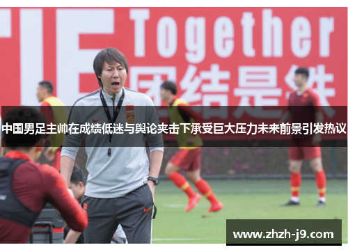 中国男足主帅在成绩低迷与舆论夹击下承受巨大压力未来前景引发热议 中国男足主帅在成绩低迷与舆论夹击下承受巨大压力未来前景引发热议