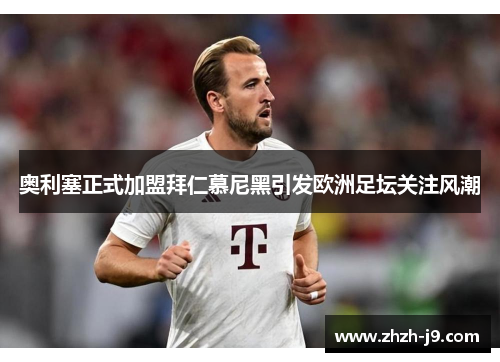 奥利塞正式加盟拜仁慕尼黑引发欧洲足坛关注风潮 奥利塞正式加盟拜仁慕尼黑引发欧洲足坛关注风潮