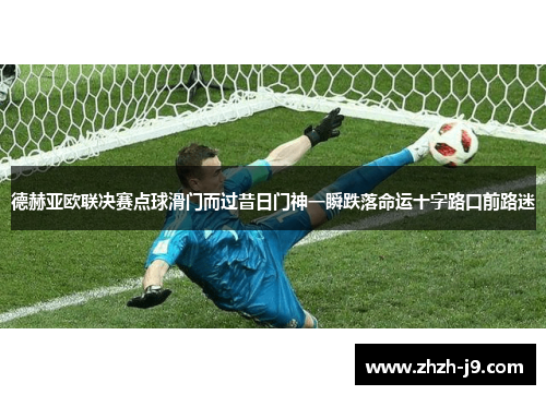 德赫亚欧联决赛点球滑门而过昔日门神一瞬跌落命运十字路口前路迷 德赫亚欧联决赛点球滑门而过昔日门神一瞬跌落命运十字路口前路迷